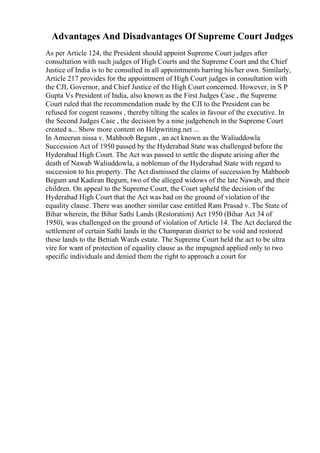 Advantages And Disadvantages Of Supreme Court Judges
As per Article 124, the President should appoint Supreme Court judges after
consultation with such judges of High Courts and the Supreme Court and the Chief
Justice of India is to be consulted in all appointments barring his/her own. Similarly,
Article 217 provides for the appointment of High Court judges in consultation with
the CJI, Governor, and Chief Justice of the High Court concerned. However, in S P
Gupta Vs President of India, also known as the First Judges Case , the Supreme
Court ruled that the recommendation made by the CJI to the President can be
refused for cogent reasons , thereby tilting the scales in favour of the executive. In
the Second Judges Case , the decision by a nine judgebench in the Supreme Court
created a... Show more content on Helpwriting.net ...
In Ameerun nissa v. Mahboob Begum , an act known as the Waliuddowla
Succession Act of 1950 passed by the Hyderabad State was challenged before the
Hyderabad High Court. The Act was passed to settle the dispute arising after the
death of Nawab Waliuddowla, a nobleman of the Hyderabad State with regard to
succession to his property. The Act dismissed the claims of succession by Mahboob
Begum and Kadiran Begum, two of the alleged widows of the late Nawab, and their
children. On appeal to the Supreme Court, the Court upheld the decision of the
Hyderabad High Court that the Act was bad on the ground of violation of the
equality clause. There was another similar case entitled Ram Prasad v. The State of
Bihar wherein, the Bihar Sathi Lands (Restoration) Act 1950 (Bihar Act 34 of
1950), was challenged on the ground of violation of Article 14. The Act declared the
settlement of certain Sathi lands in the Champaran district to be void and restored
these lands to the Bettiah Wards estate. The Supreme Court held the act to be ultra
vire for want of protection of equality clause as the impugned applied only to two
specific individuals and denied them the right to approach a court for
 