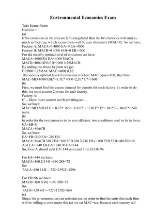Environmental Economics Exam
Take Home Exam
Exercise 1
(a)
If the emissions in the area are left unregulated then the two factories will emit as
much as they can, which means there will be zero abatement (MAC=0). So we have:
Factory A: MACA=0 4000 EA=0 EA=4000
Factory B: MACB=0 4000 4EB=0 EB=1000
For the socially optimal level of emissions we have:
MACA=4000 EA EA=4000 MACA
MACB=4000 4EB EB=1000 0,25MACB
By adding the above by parts we get:
E=5000 1,25MAC MAC=4000 0,8E
The socially optimal level of emissions is where MAC equals MD, therefore:
MAC=MD 4000 0,8E*=1,7E* 4000=2,5E* E*=1600
(b)
First, we must find the excess demand for permits for each factory. In order to do
this, we must assume 2 prices for each factory.
Factory A:
If ... Show more content on Helpwriting.net ...
So, we have:
MAC=MD 360 65 E = 0,3E* 360 = 310 E* + 1210 E* E*= 1015Г—360 E*=240
units.
(b)
In order for the two tanneries to be cost efficient, two conditions need to be in force:
EA+EB=E
MACA=MACB
So, we have:
EA+EB=240 EA= 240 EB
MACA=MACB 360 2EA=360 3EB 360 2(240 EB) =360 3EB 5EB=480 EB=96
And EA= 240 EB EA= 240 96 EA=144
So, Firm A should emit EA=144 units and Firm B EB=96.
For EA=144 we have:
MACA=360 2(144) =360 288=72
So:
TACA=180 144Г—722=25922=1296
For EB=96 we have:
MACB=360 3(96) =360 288=72
So:
TACB=120 96Г—722=17282=864
(c)
Since, the government sets an emission tax, in order to find the units that each firm
will be willing to emit under this tax we set MAC=tax, because each tannery will
 