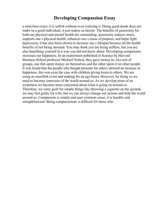 Developing Compassion Essay
a merciless event, it is selfish without even realizing it. Doing good deeds does not
make us a good individual, it just makes us decent. The benefits of generosity for
both our physical and mental health are outstanding. generosity reduces stress,
supports one s physical health, enhances one s sense of purpose, and helps fight
depression, it has also been shown to increase one s lifespan because all the health
benefits of not being stressed. You may think you are being selfless, but you are
also benefiting yourself in a way you did not know about. Developing compassion
increases our happiness. In an experiment published in Science by Harvard
Business School professor Michael Norton, they gave money to; two sets of
groups, one that spent money on themselves and the other spent it on other people.
It was found that the people who bought presents for others showed an increase in
happiness, this was even the case with children giving treats to others. We are
using an unselfish event and making for an ego boost. However, by doing so we
need to become conscious of the world around us. As we develop more of an
awareness we become more concerned about what is going on around us.
Therefore, we carry guilt for simple things like throwing a cigarette on the ground,
we may feel guilty for a bit, but we can always change our actions and help the world
around us. Compassion is simple and uses common sense, it is humble and
straightforward. Being compassionate is difficult for those who
 