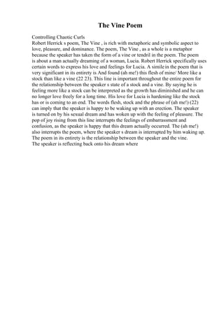 The Vine Poem
Controlling Chaotic Curls
Robert Herrick s poem, The Vine , is rich with metaphoric and symbolic aspect to
love, pleasure, and dominance. The poem, The Vine , as a whole is a metaphor
because the speaker has taken the form of a vine or tendril in the poem. The poem
is about a man actually dreaming of a woman, Lucia. Robert Herrick specifically uses
certain words to express his love and feelings for Lucia. A similein the poem that is
very significant in its entirety is And found (ah me!) this flesh of mine/ More like a
stock than like a vine (22 23). This line is important throughout the entire poem for
the relationship between the speaker s state of a stock and a vine. By saying he is
feeling more like a stock can be interpreted as the growth has diminished and he can
no longer love freely for a long time. His love for Lucia is hardening like the stock
has or is coming to an end. The words flesh, stock and the phrase of (ah me!) (22)
can imply that the speaker is happy to be waking up with an erection. The speaker
is turned on by his sexual dream and has woken up with the feeling of pleasure. The
pop of joy rising from this line interrupts the feelings of embarrassment and
confusion, as the speaker is happy that this dream actually occurred. The (ah me!)
also interrupts the poem, where the speaker s dream is interrupted by him waking up.
The poem in its entirety is the relationship between the speaker and the vine.
The speaker is reflecting back onto his dream where
 