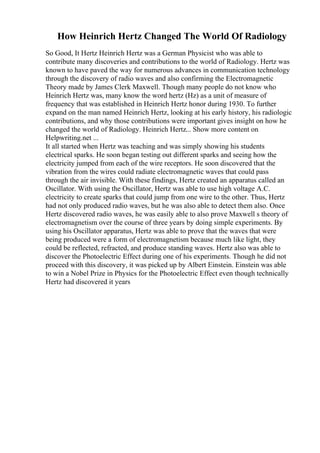 How Heinrich Hertz Changed The World Of Radiology
So Good, It Hertz Heinrich Hertz was a German Physicist who was able to
contribute many discoveries and contributions to the world of Radiology. Hertz was
known to have paved the way for numerous advances in communication technology
through the discovery of radio waves and also confirming the Electromagnetic
Theory made by James Clerk Maxwell. Though many people do not know who
Heinrich Hertz was, many know the word hertz (Hz) as a unit of measure of
frequency that was established in Heinrich Hertz honor during 1930. To further
expand on the man named Heinrich Hertz, looking at his early history, his radiologic
contributions, and why those contributions were important gives insight on how he
changed the world of Radiology. Heinrich Hertz... Show more content on
Helpwriting.net ...
It all started when Hertz was teaching and was simply showing his students
electrical sparks. He soon began testing out different sparks and seeing how the
electricity jumped from each of the wire receptors. He soon discovered that the
vibration from the wires could radiate electromagnetic waves that could pass
through the air invisible. With these findings, Hertz created an apparatus called an
Oscillator. With using the Oscillator, Hertz was able to use high voltage A.C.
electricity to create sparks that could jump from one wire to the other. Thus, Hertz
had not only produced radio waves, but he was also able to detect them also. Once
Hertz discovered radio waves, he was easily able to also prove Maxwell s theory of
electromagnetism over the course of three years by doing simple experiments. By
using his Oscillator apparatus, Hertz was able to prove that the waves that were
being produced were a form of electromagnetism because much like light, they
could be reflected, refracted, and produce standing waves. Hertz also was able to
discover the Photoelectric Effect during one of his experiments. Though he did not
proceed with this discovery, it was picked up by Albert Einstein. Einstein was able
to win a Nobel Prize in Physics for the Photoelectric Effect even though technically
Hertz had discovered it years
 