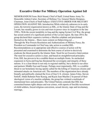 Executive Order For Military Operation Against Isil
MEMORANDUM From: Rich Strand, Chief of Staff, United States Army To:
Honorable Ashton Carter, Secretary of Defense Via: General Martin Dempsey,
Chairman, Joint Chiefs of Staff Subject: EXECUTIVE ORDER FOR MILITARY
OPERATION AGAINST ISIL Introduction While relatively unknown in its early
years, the terrorist organization known as ISIL, or the Islamic State of Iraq and the
Levant, has steadily grown in size and risen in power since its inception in the late
1990 s. With the recent instability in Iraq and the raging Syrian Civil War, the group
has seized control of a significant portion of the Levant region. By June 2014, the
group declared their expansive territory a Muslim caliphate and proclaimed
themselves the Islamic... Show more content on Helpwriting.net ...
Through the War Powers Resolution and Authorizations of Military Force, the
President as Commander in Chief may take action to combat ISIL.
Recommendations as to appropriate and effective courses of action will be
presented and examined to determine the best course of action to decisively
eradicate the threat posed by the Islamic State. Need for an Executive Intervention
The need for executive action is clear, and based on straightforward principles.
First, ISIL has proven to be a credible threat on multiple fronts. Its unchecked
expansion in Syria and Iraq has threatened the sovereignty and integrity of these
nations. It is a clear threat to not only to regional stability, but a threat to our allies
and partners Middle East and Europe. Perhaps most importantly, ISIL is a credible
threat to our homeland, having openly called for the killing of American citizens and
intimated attacks on American soil. The members of the organization have already
brutally and publically claimed the lives of four U.S. citizens: James Foley, Steven
Sotloff, Abdul Rahman Peter Kassig, and Kayla Jean Mueller.2 In pursuit of their
ideological vision of a muslim caliphate, the group has violated a multitude of
international laws and principles. The United Nations contends that ISIL has
committed human rights abuses and war crimes, with reports of forcible recruitment
of child soldiers, forced religious conversion, sexual slavery, rape and involuntary
marriage,
 