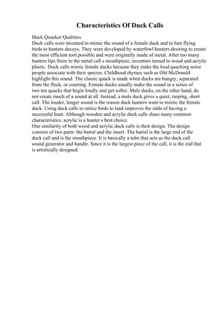 Characteristics Of Duck Calls
Duck Quacker Qualities
Duck calls were invented to mimic the sound of a female duck and to lure flying
birds to hunters decoys. They were developed by waterfowl hunters desiring to create
the most efficient tool possible and were originally made of metal. After too many
hunters lips froze to the metal call s mouthpiece, inventors turned to wood and acrylic
plastic. Duck calls mimic female ducks because they make the loud quacking noise
people associate with their species. Childhood rhymes such as Old McDonald
highlight this sound. The classic quack is made when ducks are hungry, separated
from the flock, or courting. Female ducks usually make the sound in a series of
two ten quacks that begin loudly and get softer. Male ducks, on the other hand, do
not create much of a sound at all. Instead, a male duck gives a quiet, rasping, short
call. The louder, longer sound is the reason duck hunters want to mimic the female
duck. Using duck calls to entice birds to land improves the odds of having a
successful hunt. Although wooden and acrylic duck calls share many common
characteristics, acrylic is a hunter s best choice.
One similarity of both wood and acrylic duck calls is their design. The design
consists of two parts: the barrel and the insert. The barrel is the large end of the
duck call and is the mouthpiece. It is basically a tube that acts as the duck call
sound generator and handle. Since it is the largest piece of the call, it is the end that
is artistically designed.
 