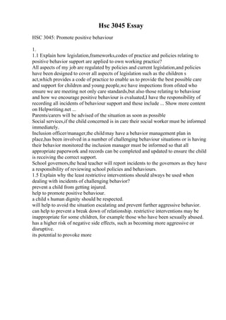 Hsc 3045 Essay
HSC 3045: Promote positive behaviour
1.
1.1 Explain how legislation,frameworks,codes of practice and policies relating to
positive behavior support are applied to own working practice?
All aspects of my job are regulated by policies and current legislation,and policies
have been designed to cover all aspects of legislation such as the children s
act,which provides a code of practice to enable us to provide the best possible care
and support for children and young people,we have inspections from ofsted who
ensure we are meeting not only care standards,but also those relating to behaviour
and how we encourage positive behaviour is evaluated,I have the responsibility of
recording all incidents of behaviour support and these include ... Show more content
on Helpwriting.net ...
Parents/carers will be advised of the situation as soon as possible
Social services,if the child concerned is in care their social worker must be informed
immediately.
Inclusion officer/manager,the child may have a behavior management plan in
place,has been involved in a number of challenging behaviour situations or is having
their behavior monitored the inclusion manager must be informed so that all
appropriate paperwork and records can be completed and updated to ensure the child
is receiving the correct support.
School governors,the head teacher will report incidents to the governors as they have
a responsibility of reviewing school policies and behaviours.
1.5 Explain why the least restrictive interventions should always be used when
dealing with incidents of challenging behavior?
prevent a child from getting injured.
help to promote positive behaviour.
a child s human dignity should be respected.
will help to avoid the situation escalating and prevent further aggressive behavior.
can help to prevent a break down of relationship. restrictive interventions may be
inappropriate for some children, for example those who have been sexually abused.
has a higher risk of negative side effects, such as becoming more aggressive or
disruptive.
its potential to provoke more
 