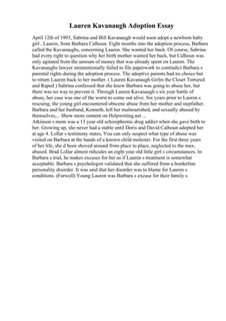 Lauren Kavanaugh Adoption Essay
April 12th of 1993, Sabrina and Bill Kavanaugh would soon adopt a newborn baby
girl , Lauren, from Barbara Calhoun. Eight months into the adoption process, Barbara
called the Kavanaughs, concerning Lauren. She wanted her back. Of course, Sabrina
had every right to question why her birth mother wanted her back, but Calhoun was
only agitated from the amount of money that was already spent on Lauren. The
Kavanaughs lawyer unintentionally failed to file paperwork to contradict Barbara s
parental rights during the adoption process. The adoptive parents had no choice but
to return Lauren back to her mother. ( Lauren Kavanaugh Girlin the Closet Tortured
and Raped ) Sabrina confessed that she knew Barbara was going to abuse her, but
there was no way to prevent it. Through Lauren Kavanaugh s six year battle of
abuse, her case was one of the worst to come out alive. Six years prior to Lauren s
rescuing, the young girl encountered obscene abuse from her mother and stepfather.
Barbara and her husband, Kenneth, left her malnourished, and sexually abused by
themselves,... Show more content on Helpwriting.net ...
Atkinson s mom was a 13 year old schizophrenic drug addict when she gave birth to
her. Growing up, she never had a stable until Doris and David Calhoun adopted her
at age 4. Lollar s testimony states, You can only suspect what type of abuse was
visited on Barbara at the hands of a known child molester. For the first three years
of her life, she d been shoved around from place to place, neglected to the max,
abused. Brad Lollar almost ridicules an eight year old little girl s circumstances. In
Barbara s trial, he makes excuses for her as if Lauren s treatment is somewhat
acceptable. Barbara s psychologist validated that she suffered from a borderline
personality disorder. It was said that her disorder was to blame for Lauren s
conditions. (Farwell) Young Lauren was Barbara s excuse for their family s
 