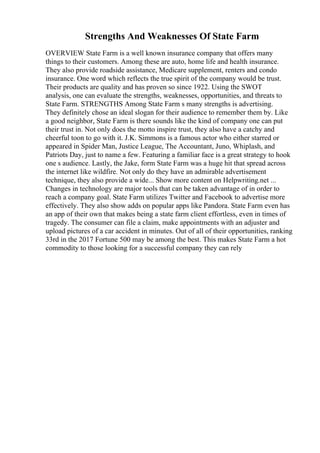 Strengths And Weaknesses Of State Farm
OVERVIEW State Farm is a well known insurance company that offers many
things to their customers. Among these are auto, home life and health insurance.
They also provide roadside assistance, Medicare supplement, renters and condo
insurance. One word which reflects the true spirit of the company would be trust.
Their products are quality and has proven so since 1922. Using the SWOT
analysis, one can evaluate the strengths, weaknesses, opportunities, and threats to
State Farm. STRENGTHS Among State Farm s many strengths is advertising.
They definitely chose an ideal slogan for their audience to remember them by. Like
a good neighbor, State Farm is there sounds like the kind of company one can put
their trust in. Not only does the motto inspire trust, they also have a catchy and
cheerful toon to go with it. J.K. Simmons is a famous actor who either starred or
appeared in Spider Man, Justice League, The Accountant, Juno, Whiplash, and
Patriots Day, just to name a few. Featuring a familiar face is a great strategy to hook
one s audience. Lastly, the Jake, form State Farm was a huge hit that spread across
the internet like wildfire. Not only do they have an admirable advertisement
technique, they also provide a wide... Show more content on Helpwriting.net ...
Changes in technology are major tools that can be taken advantage of in order to
reach a company goal. State Farm utilizes Twitter and Facebook to advertise more
effectively. They also show adds on popular apps like Pandora. State Farm even has
an app of their own that makes being a state farm client effortless, even in times of
tragedy. The consumer can file a claim, make appointments with an adjuster and
upload pictures of a car accident in minutes. Out of all of their opportunities, ranking
33rd in the 2017 Fortune 500 may be among the best. This makes State Farm a hot
commodity to those looking for a successful company they can rely
 