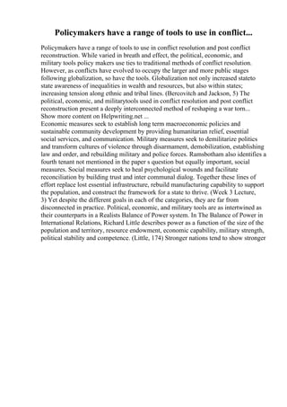 Policymakers have a range of tools to use in conflict...
Policymakers have a range of tools to use in conflict resolution and post conflict
reconstruction. While varied in breath and effect, the political, economic, and
military tools policy makers use ties to traditional methods of conflict resolution.
However, as conflicts have evolved to occupy the larger and more public stages
following globalization, so have the tools. Globalization not only increased stateto
state awareness of inequalities in wealth and resources, but also within states;
increasing tension along ethnic and tribal lines. (Bercovitch and Jackson, 5) The
political, economic, and militarytools used in conflict resolution and post conflict
reconstruction present a deeply interconnected method of reshaping a war torn...
Show more content on Helpwriting.net ...
Economic measures seek to establish long term macroeconomic policies and
sustainable community development by providing humanitarian relief, essential
social services, and communication. Military measures seek to demilitarize politics
and transform cultures of violence through disarmament, demobilization, establishing
law and order, and rebuilding military and police forces. Ramsbotham also identifies a
fourth tenant not mentioned in the paper s question but equally important, social
measures. Social measures seek to heal psychological wounds and facilitate
reconciliation by building trust and inter communal dialog. Together these lines of
effort replace lost essential infrastructure, rebuild manufacturing capability to support
the population, and construct the framework for a state to thrive. (Week 3 Lecture,
3) Yet despite the different goals in each of the categories, they are far from
disconnected in practice. Political, economic, and military tools are as intertwined as
their counterparts in a Realists Balance of Power system. In The Balance of Power in
International Relations, Richard Little describes power as a function of the size of the
population and territory, resource endowment, economic capability, military strength,
political stability and competence. (Little, 174) Stronger nations tend to show stronger
 