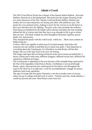 Adoni s Creed
The 2015 Creed Movie Poster has a banner of the famous Italian Stallion , Sylvester
Stallone, blurred out in the background. The poster has the images focusing on the
two main characters of the film, Adonis Creed and Rocky Balboa. Stallone and
Jordan, the two main characters, are facing each other with ambitious eyes. The
poster has very nominal colors, making it easier for the viewers to see the desire in
their eyes that they have for fighting. The gray scale color precludes the audience
from being overwhelmed by the bright colors and also articulates the true meaning
behind the life of a boxer and what they have to go through in life to get to where
they are now. The black washed out color throughout the poster signifies, power,
death, evil, and mystery.
They designed the poster with the word Creed , which are ... Show more content on
Helpwriting.net ...
It shows what I am capable of achieving if I try hard enough. Seek help with
someone you can confide in and help you to reach your goals. I find enjoyment in
everything about the Creed poster. It is blissful to see that Rocky still has that
hunger, the eye of the tiger look in his eyes, for boxing.
The images and signs that are being portrayed on the movie poster are patriarchy; it
shows a black and a white man, different struggles, different social class, different life
experience, different privileges
The Creed poster is appealing to the eyes because of the strength being expressed in
the fists of the legendary retired boxer, Rocky. Confidence is conveyed through
Rocky s glare, showing him how much power he has had to earn throughout the
years to be where he is at right now. a will for accomplishment, struggle for power,
ambition, hard work, patriarchy
The type of escape that this poster illustrates is not the everyday norm of society,
where you go to college and find a job or career . Violence, poverty, inside demons, I
would say poverty the most. Most boxers come from low
 
