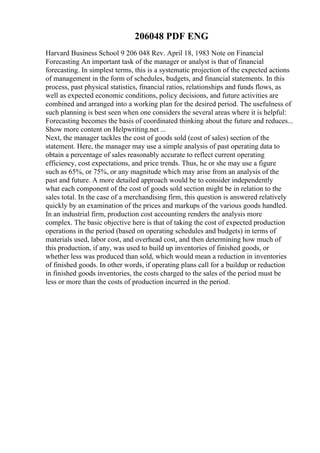 206048 PDF ENG
Harvard Business School 9 206 048 Rev. April 18, 1983 Note on Financial
Forecasting An important task of the manager or analyst is that of financial
forecasting. In simplest terms, this is a systematic projection of the expected actions
of management in the form of schedules, budgets, and financial statements. In this
process, past physical statistics, financial ratios, relationships and funds flows, as
well as expected economic conditions, policy decisions, and future activities are
combined and arranged into a working plan for the desired period. The usefulness of
such planning is best seen when one considers the several areas where it is helpful:
Forecasting becomes the basis of coordinated thinking about the future and reduces...
Show more content on Helpwriting.net ...
Next, the manager tackles the cost of goods sold (cost of sales) section of the
statement. Here, the manager may use a simple analysis of past operating data to
obtain a percentage of sales reasonably accurate to reflect current operating
efficiency, cost expectations, and price trends. Thus, he or she may use a figure
such as 65%, or 75%, or any magnitude which may arise from an analysis of the
past and future. A more detailed approach would be to consider independently
what each component of the cost of goods sold section might be in relation to the
sales total. In the case of a merchandising firm, this question is answered relatively
quickly by an examination of the prices and markups of the various goods handled.
In an industrial firm, production cost accounting renders the analysis more
complex. The basic objective here is that of taking the cost of expected production
operations in the period (based on operating schedules and budgets) in terms of
materials used, labor cost, and overhead cost, and then determining how much of
this production, if any, was used to build up inventories of finished goods, or
whether less was produced than sold, which would mean a reduction in inventories
of finished goods. In other words, if operating plans call for a buildup or reduction
in finished goods inventories, the costs charged to the sales of the period must be
less or more than the costs of production incurred in the period.
 