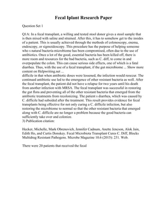 Fecal Iplant Research Paper
Question Set 1
Q1A: In a fecal transplant, a willing and tested stool donor gives a stool sample that
is then mixed with saline and strained. After this, it has to somehow get to the insides
of a patient. This is usually achieved through the methods of colonoscopy, enema,
endoscopy, or sigmoidoscopy. This procedure has the purpose of helping someone
who s natural bacteria microbiome has been compromised, often due to the use of
antibiotics. Once a lot of the good, essential bacteria has been killed off, there is
more room and resources for the bad bacteria, such as C. diff, to come in and
overpopulate the colon. This can cause serious side effects, one of which is a fatal
diarrhea. Thus, with the use of a fecal transplant, if the gut microbiome ... Show more
content on Helpwriting.net ...
difficile in that when antibiotic doses were lessened, the infection would reoccur. The
continued antibiotic use led to the emergence of other resistant bacteria as well. After
the fecal transplant, the patient did not have a relapse for two years until his death
from another infection with MRSA. The fecal transplant was successful in restoring
the gut flora and preventing all of the other resistant bacteria that emerged from the
antibiotic treatments from recolonizing. The patient s diarrhea, which was caused by
C. difficile had subsided after the treatment. This result provides evidence for fecal
transplants being effective for not only curing a C. difficile infection, but also
restoring the microbiome to normal so that the other resistant bacteria that emerged
along with C. difficile are no longer a problem because the good bacteria can
sufficiently take over and colonize.
3) Publication citation:
Hecker, Michelle, Mark Obrenovich, Jennifer Cadnum, Anette Jencson, Alok Jain,
Edith Ho, and Curtis Donskey. Fecal Microbiota Transplant Cures C. Diff, Blocks
Multidrug Resistant Pathogens. Microbe Magazine 10.6 (2015): 231. Web.
There were 20 patients that received the fecal
 