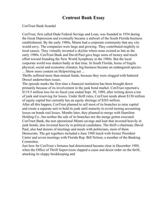 Centrust Bank Essay
CenTrust Bank Scandal
CenTrust, first called Dade Federal Savings and Loan, was founded in 1934 during
the Great Depression and eventually became a stalwart of the South Florida business
establishment. By the early 1980s, Miami had a corporate community that any city
would envy. The companies were large and growing. They contributed mightily to
local causes. They virtually invented a skyline where none existed as late as the
early 1980s. CenTrust Bank and David Paul gave huge sums of money and much
effort toward founding the New World Symphony in the 1980s. But the local
corporate world was shaken badly at that time. In South Florida, home of fragile
physical, social and economic climates, big business became an endangered species.
... Show more content on Helpwriting.net ...
Thrifts suffered more than mutual funds, because they were clogged with battered
Drexel underwritten issues.
The episode marks the first time a financial institution has been brought down
primarily because of its involvement in the junk bond market. CenTrust reported a
$119.5 million loss for its fiscal year ended Sept. 30, 1989, after writing down a ton
of junk and reserving for losses. Under thrift rules, CenTrust needs about $130 million
of equity capital but currently has an equity shortage of $283 million.
After all this happen, CenTrust planned to sell most of its branches to raise capital
and create a separate unit to hold its junk until maturity to avoid turning accounting
losses on bonds real losses. Months later, they planned to merge with Hamilton
Holding Co., but neither the sale of its branches nor the merge gotten executed.
CenTrust Bank, the non operational Miami savings and loan that invested heavily in
junk bonds, also invested heavily in political candidates. The thrift s chairman, David
Paul, also had dozens of meetings and meals with politicians, most of them
Democrats. The get togethers included a June 1988 lunch with former President
Carter and seven meetings with Florida Rep. Bill Nelson, a member of the Banking
Committee.
Just how far CenTrust s fortunes had deteriorated became clear in December 1989,
when the Office of Thrift Supervision slapped a cease and desist order on the thrift,
attacking its sloppy bookkeeping and
 