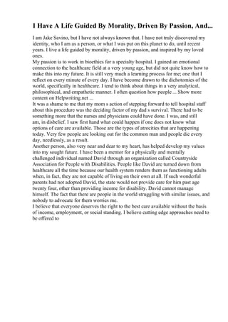 I Have A Life Guided By Morality, Driven By Passion, And...
I am Jake Savino, but I have not always known that. I have not truly discovered my
identity, who I am as a person, or what I was put on this planet to do, until recent
years. I live a life guided by morality, driven by passion, and inspired by my loved
ones.
My passion is to work in bioethics for a specialty hospital. I gained an emotional
connection to the healthcare field at a very young age, but did not quite know how to
make this into my future. It is still very much a learning process for me; one that I
reflect on every minute of every day. I have become drawn to the dichotomies of the
world, specifically in healthcare. I tend to think about things in a very analytical,
philosophical, and empathetic manner. I often question how people ... Show more
content on Helpwriting.net ...
It was a shame to me that my mom s action of stepping forward to tell hospital staff
about this procedure was the deciding factor of my dad s survival. There had to be
something more that the nurses and physicians could have done. I was, and still
am, in disbelief. I saw first hand what could happen if one does not know what
options of care are available. Those are the types of atrocities that are happening
today. Very few people are looking out for the common man and people die every
day, needlessly, as a result.
Another person, also very near and dear to my heart, has helped develop my values
into my sought future. I have been a mentor for a physically and mentally
challenged individual named David through an organization called Countryside
Association for People with Disabilities. People like David are turned down from
healthcare all the time because our health system renders them as functioning adults
when, in fact, they are not capable of living on their own at all. If such wonderful
parents had not adopted David, the state would not provide care for him past age
twenty four, other than providing income for disability. David cannot manage
himself. The fact that there are people in the world struggling with similar issues, and
nobody to advocate for them worries me.
I believe that everyone deserves the right to the best care available without the basis
of income, employment, or social standing. I believe cutting edge approaches need to
be offered to
 