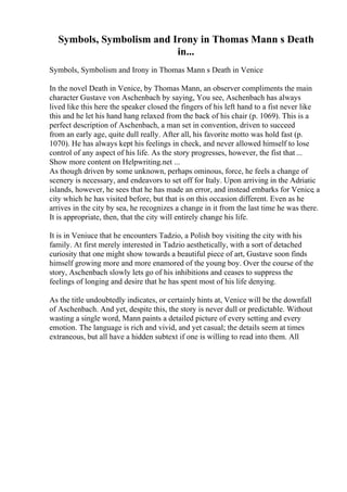 Symbols, Symbolism and Irony in Thomas Mann s Death
in...
Symbols, Symbolism and Irony in Thomas Mann s Death in Venice
In the novel Death in Venice, by Thomas Mann, an observer compliments the main
character Gustave von Aschenbach by saying, You see, Aschenbach has always
lived like this here the speaker closed the fingers of his left hand to a fist never like
this and he let his hand hang relaxed from the back of his chair (p. 1069). This is a
perfect description of Aschenbach, a man set in convention, driven to succeed
from an early age, quite dull really. After all, his favorite motto was hold fast (p.
1070). He has always kept his feelings in check, and never allowed himself to lose
control of any aspect of his life. As the story progresses, however, the fist that ...
Show more content on Helpwriting.net ...
As though driven by some unknown, perhaps ominous, force, he feels a change of
scenery is necessary, and endeavors to set off for Italy. Upon arriving in the Adriatic
islands, however, he sees that he has made an error, and instead embarks for Venice, a
city which he has visited before, but that is on this occasion different. Even as he
arrives in the city by sea, he recognizes a change in it from the last time he was there.
It is appropriate, then, that the city will entirely change his life.
It is in Veniuce that he encounters Tadzio, a Polish boy visiting the city with his
family. At first merely interested in Tadzio aesthetically, with a sort of detached
curiosity that one might show towards a beautiful piece of art, Gustave soon finds
himself growing more and more enamored of the young boy. Over the course of the
story, Aschenbach slowly lets go of his inhibitions and ceases to suppress the
feelings of longing and desire that he has spent most of his life denying.
As the title undoubtedly indicates, or certainly hints at, Venice will be the downfall
of Aschenbach. And yet, despite this, the story is never dull or predictable. Without
wasting a single word, Mann paints a detailed picture of every setting and every
emotion. The language is rich and vivid, and yet casual; the details seem at times
extraneous, but all have a hidden subtext if one is willing to read into them. All
 