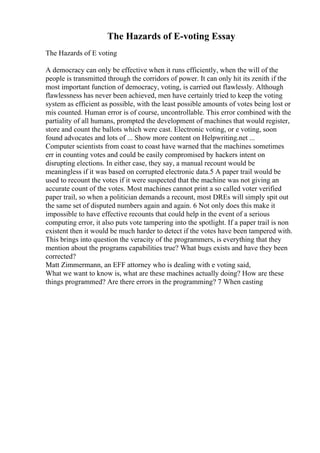 The Hazards of E-voting Essay
The Hazards of E voting
A democracy can only be effective when it runs efficiently, when the will of the
people is transmitted through the corridors of power. It can only hit its zenith if the
most important function of democracy, voting, is carried out flawlessly. Although
flawlessness has never been achieved, men have certainly tried to keep the voting
system as efficient as possible, with the least possible amounts of votes being lost or
mis counted. Human error is of course, uncontrollable. This error combined with the
partiality of all humans, prompted the development of machines that would register,
store and count the ballots which were cast. Electronic voting, or e voting, soon
found advocates and lots of ... Show more content on Helpwriting.net ...
Computer scientists from coast to coast have warned that the machines sometimes
err in counting votes and could be easily compromised by hackers intent on
disrupting elections. In either case, they say, a manual recount would be
meaningless if it was based on corrupted electronic data.5 A paper trail would be
used to recount the votes if it were suspected that the machine was not giving an
accurate count of the votes. Most machines cannot print a so called voter verified
paper trail, so when a politician demands a recount, most DREs will simply spit out
the same set of disputed numbers again and again. 6 Not only does this make it
impossible to have effective recounts that could help in the event of a serious
computing error, it also puts vote tampering into the spotlight. If a paper trail is non
existent then it would be much harder to detect if the votes have been tampered with.
This brings into question the veracity of the programmers, is everything that they
mention about the programs capabilities true? What bugs exists and have they been
corrected?
Matt Zimmermann, an EFF attorney who is dealing with e voting said,
What we want to know is, what are these machines actually doing? How are these
things programmed? Are there errors in the programming? 7 When casting
 