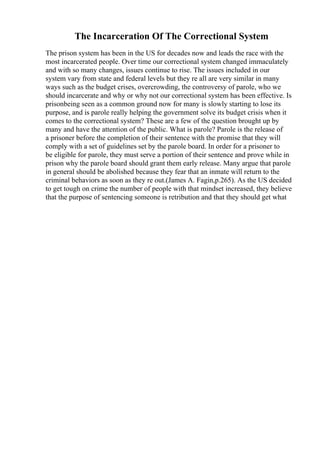The Incarceration Of The Correctional System
The prison system has been in the US for decades now and leads the race with the
most incarcerated people. Over time our correctional system changed immaculately
and with so many changes, issues continue to rise. The issues included in our
system vary from state and federal levels but they re all are very similar in many
ways such as the budget crises, overcrowding, the controversy of parole, who we
should incarcerate and why or why not our correctional system has been effective. Is
prisonbeing seen as a common ground now for many is slowly starting to lose its
purpose, and is parole really helping the government solve its budget crisis when it
comes to the correctional system? These are a few of the question brought up by
many and have the attention of the public. What is parole? Parole is the release of
a prisoner before the completion of their sentence with the promise that they will
comply with a set of guidelines set by the parole board. In order for a prisoner to
be eligible for parole, they must serve a portion of their sentence and prove while in
prison why the parole board should grant them early release. Many argue that parole
in general should be abolished because they fear that an inmate will return to the
criminal behaviors as soon as they re out.(James A. Fagin,p.265). As the US decided
to get tough on crime the number of people with that mindset increased, they believe
that the purpose of sentencing someone is retribution and that they should get what
 
