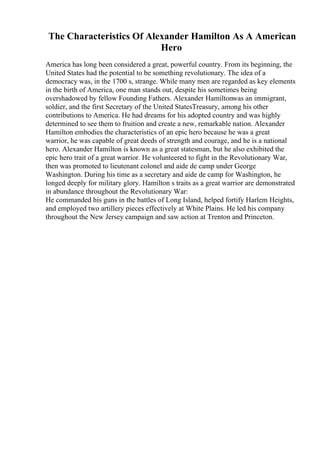 The Characteristics Of Alexander Hamilton As A American
Hero
America has long been considered a great, powerful country. From its beginning, the
United States had the potential to be something revolutionary. The idea of a
democracy was, in the 1700 s, strange. While many men are regarded as key elements
in the birth of America, one man stands out, despite his sometimes being
overshadowed by fellow Founding Fathers. Alexander Hamiltonwas an immigrant,
soldier, and the first Secretary of the United StatesTreasury, among his other
contributions to America. He had dreams for his adopted country and was highly
determined to see them to fruition and create a new, remarkable nation. Alexander
Hamilton embodies the characteristics of an epic hero because he was a great
warrior, he was capable of great deeds of strength and courage, and he is a national
hero. Alexander Hamilton is known as a great statesman, but he also exhibited the
epic hero trait of a great warrior. He volunteered to fight in the Revolutionary War,
then was promoted to lieutenant colonel and aide de camp under George
Washington. During his time as a secretary and aide de camp for Washington, he
longed deeply for military glory. Hamilton s traits as a great warrior are demonstrated
in abundance throughout the Revolutionary War:
He commanded his guns in the battles of Long Island, helped fortify Harlem Heights,
and employed two artillery pieces effectively at White Plains. He led his company
throughout the New Jersey campaign and saw action at Trenton and Princeton.
 