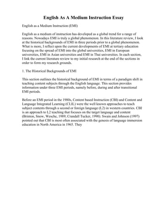 English As A Medium Instruction Essay
English as a Medium Instruction (EMI)
English as a medium of instruction has developed as a global trend for a range of
reasons. Nowadays EMI is truly a global phenomenon. In this literature review, I look
at the historical backgrounds of EMI in three periods prior to a global phenomenon.
What is more, I reflect upon the current developments of EMI at tertiary education
focusing on the spread of EMI into the global universities, EMI in European
universities, EMI in Asian universities and EMI in Thai universities. In each section,
I link the current literature review to my initial research at the end of the sections in
order to form my research grounds.
1. The Historical Backgrounds of EMI
This section outlines the historical background of EMI in terms of a paradigm shift in
teaching content subjects through the English language. This section provides
information under three EMI periods, namely before, during and after transitional
EMI periods.
Before an EMI period in the 1980s, Content based Instruction (CBI) and Content and
Language Integrated Learning (CLIL) were the well known approaches to teach
subject contents through a second or foreign language (L2) in western countries. CBI
is an approach to L2 teaching that focuses on the target language and content
(Brinton, Snow, Wesche, 1989; Crandall Tucker, 1990). Swain and Johnson (1997)
pointed out that CBI is most often associated with the genesis of language immersion
education in North America in 1965. They
 