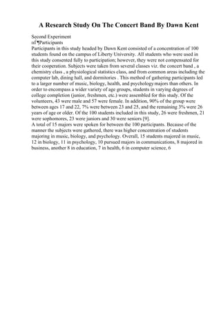 A Research Study On The Concert Band By Dawn Kent
Second Experiment
пЃ¶Participants
Participants in this study headed by Dawn Kent consisted of a concentration of 100
students found on the campus of Liberty University. All students who were used in
this study consented fully to participation; however, they were not compensated for
their cooperation. Subjects were taken from several classes viz. the concert band , a
chemistry class , a physiological statistics class, and from common areas including the
computer lab, dining hall, and dormitories . This method of gathering participants led
to a larger number of music, biology, health, and psychologymajors than others. In
order to encompass a wider variety of age groups, students in varying degrees of
college completion (junior, freshmen, etc.) were assembled for this study. Of the
volunteers, 43 were male and 57 were female. In addition, 90% of the group were
between ages 17 and 22, 7% were between 23 and 25, and the remaining 3% were 26
years of age or older. Of the 100 students included in this study, 26 were freshmen, 21
were sophomores, 23 were juniors and 30 were seniors [9].
A total of 15 majors were spoken for between the 100 participants. Because of the
manner the subjects were gathered, there was higher concentration of students
majoring in music, biology, and psychology. Overall, 15 students majored in music,
12 in biology, 11 in psychology, 10 pursued majors in communications, 8 majored in
business, another 8 in education, 7 in health, 6 in computer science, 6
 