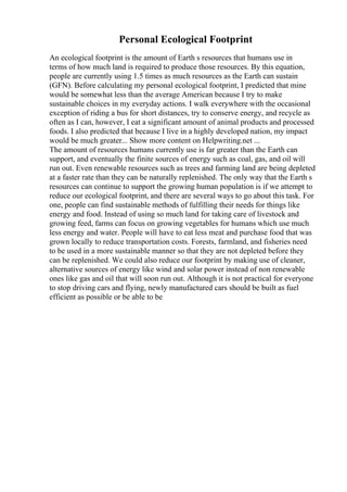 Personal Ecological Footprint
An ecological footprint is the amount of Earth s resources that humans use in
terms of how much land is required to produce those resources. By this equation,
people are currently using 1.5 times as much resources as the Earth can sustain
(GFN). Before calculating my personal ecological footprint, I predicted that mine
would be somewhat less than the average American because I try to make
sustainable choices in my everyday actions. I walk everywhere with the occasional
exception of riding a bus for short distances, try to conserve energy, and recycle as
often as I can, however, I eat a significant amount of animal products and processed
foods. I also predicted that because I live in a highly developed nation, my impact
would be much greater... Show more content on Helpwriting.net ...
The amount of resources humans currently use is far greater than the Earth can
support, and eventually the finite sources of energy such as coal, gas, and oil will
run out. Even renewable resources such as trees and farming land are being depleted
at a faster rate than they can be naturally replenished. The only way that the Earth s
resources can continue to support the growing human population is if we attempt to
reduce our ecological footprint, and there are several ways to go about this task. For
one, people can find sustainable methods of fulfilling their needs for things like
energy and food. Instead of using so much land for taking care of livestock and
growing feed, farms can focus on growing vegetables for humans which use much
less energy and water. People will have to eat less meat and purchase food that was
grown locally to reduce transportation costs. Forests, farmland, and fisheries need
to be used in a more sustainable manner so that they are not depleted before they
can be replenished. We could also reduce our footprint by making use of cleaner,
alternative sources of energy like wind and solar power instead of non renewable
ones like gas and oil that will soon run out. Although it is not practical for everyone
to stop driving cars and flying, newly manufactured cars should be built as fuel
efficient as possible or be able to be
 