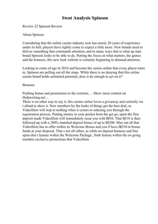 Swot Analysis Spinson
Review 22 Spinson Review
About Spinson
Considering that the online casino industry now has nearly 20 years of experience
under its belt, players have rightly come to expect a little more. New brands need to
deliver something that commands attention, and in many ways that is what up start
brand Spinson looks to be able to do. Putting the focus on what matters, the games
and the bonuses, this new look website is certainly beginning to demand attention.
Looking to come of age in 2016 and become the casino online that every player turns
to, Spinson are pulling out all the stops. While there is no denying that this online
casino brand holds unlimited potential, does it do enough to act on it?
Bonuses
Pushing bonus and promotions to the extreme, ... Show more content on
Helpwriting.net ...
There is no other way to say it, this casino online loves a giveaway and certainly isn
t afraid to show it. New members by the looks of things get the best deal, as
VideoSlots will stop at nothing when it comes to ushering you through the
registration process. Putting money in your pocket from the get go, upon the first
deposit made VideoSlots will immediately issue you with ВЈ10. That ВЈ10 is then
followed up with a 200% matched deposit bonus of up to ВЈ200. Max out all that
VideoSlots has to offer within its Welcome Bonus and you ll have ВЈ210 in bonus
funds at your disposal. That s not all either, as while no deposit bonuses and free
spins don t feature within the Welcome Package , both feature within the on going
member exclusive promotions that VideoSlots
 