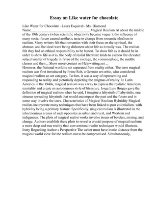 Essay on Like water for chocolate
Like Water for Chocolate ~Laura Esquivel~ Ms. Diamond
Name_________________________________ Magical Realism At about the middle
of the 19th century (when scientific objectivity became vogue ), the influence of
many social forces caused aesthetic taste to change from romantic idealism to
realism. Many writers felt that romantics with their focus on the spiritual, the
abstract, and the ideal were being dishonest about life as it really was. The realists
felt they had an ethical responsibility to be honest. To show life as it should be in
order to show life as it is, the body of realist literature tends to eschew the elevated
subject matter of tragedy in favor of the average, the commonplace, the middle
classes and their... Show more content on Helpwriting.net ...
However, the fictional world is not separated from reality either. The term magical
realism was first introduced by Franz Roh, a German art critic, who considered
magical realism an art category. To him, it was a way of representing and
responding to reality and pictorially depicting the enigmas of reality. In Latin
America in the 1940s, magical realism was a way to express the realistic American
mentality and create an autonomous style of literature. Jorge Luis Borges gave the
definition of magical realism when he said, I imagine a labyrinth of labyrinths, one
sinuous spreading labyrinth that would encompass the past and the future and in
some way involve the stars. Characteristics of Magical Realism Hybridity Magical
realists incorporate many techniques that have been linked to post colonialism, with
hybridity being a primary feature. Specifically, magical realism is illustrated in the
inharmonious arenas of such opposites as urban and rural, and Western and
indigenous. The plots of magical realist works involve issues of borders, mixing, and
change. Authors establish these plots to reveal a crucial purpose of magical realism:
a more deep and true reality than conventional realist techniques would illustrate.
Irony Regarding Author s Perspective The writer must have ironic distance from the
magical world view for the realism not to be compromised. Simultaneously,
 