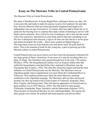 Essay on The Shawnee Tribe in Central Pennsylvania
The Shawnee Tribe in Central Pennsylvania
His name is Wautheeweela. It means Bright Horn, referring to horns on a deer. He
is ten years old, and ready to make his journey to prove his manhood. He and other
boys from his Shawnee tribe have been physically toughened and taught to be
independent since an age of around six. In winters, they have had to break the ice to
jump into the freezing river to continue their daily routine of learning to survive with
Nature and its elements. Now will be his test of endurance. He is sent into the woods
with a bow and arrow and told not to come back until he had shot something to eat.
His face is blackened with charcoal, a sign to all who saw him that he is on his quest
and cannot be helped. He would ... Show more content on Helpwriting.net ...
The large buck comes out from behind a tree and shows itself. He pulls back his
arrow. This is the moment of truth for this young boy, a part of growing up in the
Shawnee culture in central Pennsylvania.
Central Pennsylvania was never known as to have been the permanent settlement for
any large group of Native Americans. It was more of a stop for traveling tribes or a
place of refuge. The Cherokees once passed through here in the early 17th century
(Wallace, 1970). The Susquehannock Indians were an Iroquois Indian tribe that
settled the Susquehanna watershed before they migrated to Maryland, near the
Chesapeake Bay (Cadzow, 1936). The tribe that stayed the longest and had the most
influence on Central Pennsylvania was the Shawnee. The Shawnees were an
Algonkian people whose original home was most likely the Cumberland River in
Tennessee. This southern position gave them the name Shawnee, meaning
southerners in the Algonkian language. The Shawnees split up often and moved
around a lot, they are noted to have lived in parts of Tennessee, Kentucky, Ohio,
West Virginia, and Pennsylvania. Their first known appearance in Pennsylvania in
great numbers was in 1697 (Harvey, 1855). The tribe had five main groups:
Chillicothe, Kispokotha, Pique, Sawekela, and the Makostrake (Johnson, 1937).
These became so intermixed that they are now indistinguishable. The reasons for
these groups were mainly for political and ritual purposes and did not affect
 