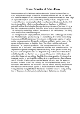 Gender Selection of Babies Essay
For centuries there had been one sex that dominated the development of society.
Laws, religion and lifestyle all revolved around the idea that one sex, the male sex,
was dominant. Oppressed and considered inferior, women would obey the men, forgo
all rights and accept all responsibility. Only recently, with the emergence of the
women s liberation movement, have both sexes been considered equal. For the first
time in human history, both sexes have been given the chance to fulfill their
potentials without discrimination. Parents, despite preferences of having a girl, or a
boy, have known that regardless, their child would have an equal opportunityat life.
The cutting edge technology, however, means that all this could change. The ability...
Show more content on Helpwriting.net ...
The consequences are largely unknown, and could be dire. Technology can alterthe
sex. What altering the genetic makeup of a human being does to that human being
is untested, and highly dangerous. New diseases could emerge, capable of wiping
out the human population. The gender modifying could alter another aspect of that
person, deforming them, or disabling them. The effects could be endless and
disastrous. The change the gender of a child is dangerous to not only that child,
but to the rest of the world. That is a fact that everyone must stop and consider. The
arguments for gender altering may appear convincing. Some genetic diseases may
be passed on to one gender only, and the parents may wish to ensure their child is
not of that gender and therefore has no chance of being born with the disease. By
doing this, the parents are robbing the child of their true sexuality. It is impossible
to decide whether or not the child would prefer to be a different sex then to have a
genetic disorder. It is impossible to decide because it is a decision that was never
meant for mankind to make. By ensuring that the baby born cannot actually have
the disease does not mean that it does not carry the disease. The only way to ensure
that the disease never surfaces again is to ensure all children born of that family
were genetically changed to be all the one sex. To do that would be costly, costing
tens of thousands of dollars, emotionally taxing on the family and ethically
 