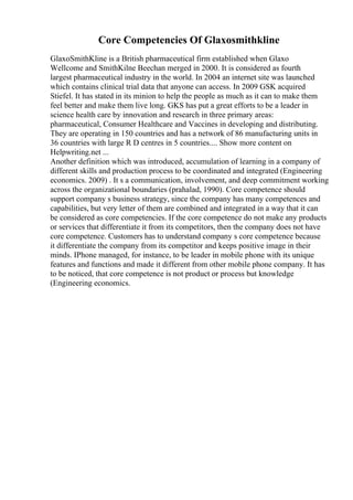 Core Competencies Of Glaxosmithkline
GlaxoSmithKline is a British pharmaceutical firm established when Glaxo
Wellcome and SmithKilne Beechan merged in 2000. It is considered as fourth
largest pharmaceutical industry in the world. In 2004 an internet site was launched
which contains clinical trial data that anyone can access. In 2009 GSK acquired
Stiefel. It has stated in its minion to help the people as much as it can to make them
feel better and make them live long. GKS has put a great efforts to be a leader in
science health care by innovation and research in three primary areas:
pharmaceutical, Consumer Healthcare and Vaccines in developing and distributing.
They are operating in 150 countries and has a network of 86 manufacturing units in
36 countries with large R D centres in 5 countries.... Show more content on
Helpwriting.net ...
Another definition which was introduced, accumulation of learning in a company of
different skills and production process to be coordinated and integrated (Engineering
economics. 2009) . It s a communication, involvement, and deep commitment working
across the organizational boundaries (prahalad, 1990). Core competence should
support company s business strategy, since the company has many competences and
capabilities, but very letter of them are combined and integrated in a way that it can
be considered as core competencies. If the core competence do not make any products
or services that differentiate it from its competitors, then the company does not have
core competence. Customers has to understand company s core competence because
it differentiate the company from its competitor and keeps positive image in their
minds. IPhone managed, for instance, to be leader in mobile phone with its unique
features and functions and made it different from other mobile phone company. It has
to be noticed, that core competence is not product or process but knowledge
(Engineering economics.
 