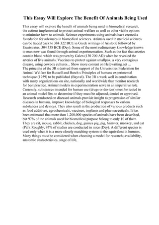 This Essay Will Explore The Benefit Of Animals Being Used
This essay will explore the benefit of animals being used in biomedical research,
the actions implemented to protect animal welfare as well as other viable options
to minimize harm to animals. Science experiments using animals have created a
foundation for advances in biomedical sciences. Animals used in medical sciences
can be traced back to 384 322 BCE in Greek writings of Aristotle followed by
Erasistratus, 304 358 BCE (Dey). Some of the most rudimentary knowledge known
to man now was found through animal experimentation. Such as the fact that arteries
contain blood which was proven by Galen (130 200 AD) when he revealed the
arteries of live animals. Vaccines to protect against smallpox, a very contagious
disease, using cowpox cultures... Show more content on Helpwriting.net ...
The principle of the 3R s derived from support of the Universities Federation for
Animal Welfare for Russell and Burch s Principles of humane experimental
technique (1959) to be published (Bayvel). The 3R s work well in combination
with many organizations on site, nationally and worldwide that monitor research
for best practice. Animal models in experimentation serve in an imperative role.
Currently, substances intended for human use (drugs or devices) must be tested in
an animal model first to determine if they must be adjusted, denied or approved.
Research conducted on diseased animals provide insight to progression of similar
diseases in humans, improve knowledge of biological responses to various
substances and devices. They also result in the production of various products such
as food additives, agrochemicals, vaccines, implants and pharmaceuticals. It has
been estimated that more than 1,200,000 species of animals have been described,
but 97% of the animals used for biomedical purpose belong to only 10 of them.
They are rat, mouse, rabbit, chicken, dog, guinea pig, pig, hamster, monkey, and cat
(Pal). Roughly, 95% of studies are conducted in mice (Dey). A different species is
used only when it is a more closely matching system to the equivalent in humans.
Many things must be considered when choosing a model for research; availability,
anatomic characteristics, stage of life,
 