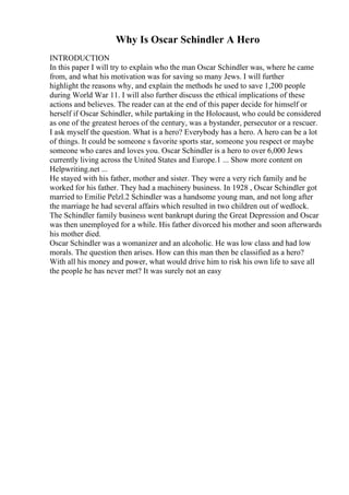 Why Is Oscar Schindler A Hero
INTRODUCTION
In this paper I will try to explain who the man Oscar Schindler was, where he came
from, and what his motivation was for saving so many Jews. I will further
highlight the reasons why, and explain the methods he used to save 1,200 people
during World War 11. I will also further discuss the ethical implications of these
actions and believes. The reader can at the end of this paper decide for himself or
herself if Oscar Schindler, while partaking in the Holocaust, who could be considered
as one of the greatest heroes of the century, was a bystander, persecutor or a rescuer.
I ask myself the question. What is a hero? Everybody has a hero. A hero can be a lot
of things. It could be someone s favorite sports star, someone you respect or maybe
someone who cares and loves you. Oscar Schindler is a hero to over 6,000 Jews
currently living across the United States and Europe.1 ... Show more content on
Helpwriting.net ...
He stayed with his father, mother and sister. They were a very rich family and he
worked for his father. They had a machinery business. In 1928 , Oscar Schindler got
married to Emilie Pelzl.2 Schindler was a handsome young man, and not long after
the marriage he had several affairs which resulted in two children out of wedlock.
The Schindler family business went bankrupt during the Great Depression and Oscar
was then unemployed for a while. His father divorced his mother and soon afterwards
his mother died.
Oscar Schindler was a womanizer and an alcoholic. He was low class and had low
morals. The question then arises. How can this man then be classified as a hero?
With all his money and power, what would drive him to risk his own life to save all
the people he has never met? It was surely not an easy
 