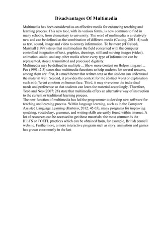 Disadvantages Of Multimedia
Multimedia has been considered as an effective media for enhancing teaching and
learning process. This new tool, with its various forms, is now common to find in
many schools, from elementary to university. The word of multimedia is a relatively
new and can be defined as the combination of different media (Cutting, 2011: 4) such
as text, sound, image and video to convey information. To be more prГ©cised,
Marshall (1999) states that multimediais the field concerned with the computer
controlled integration of text, graphics, drawings, still and moving images (video),
animation, audio, and any other media where every type of information can be
represented, stored, transmitted and processed digitally.
Multimedia may be defined in multiple ... Show more content on Helpwriting.net ...
Pea (1991: 2 3) states that multimedia functions to help students for several reasons,
among them are: first, it s much better that written text so that student can understand
the material well. Second, it provides the context for the abstract word or explanation
such as different emotion on human face. Third, it may overcome the individual
needs and preference so that students can learn the material accordingly. Therefore,
Teoh and Neo (2007: 28) state that multimedia offers an alternative way of instruction
to the current or traditional learning process.
The new function of multimedia has led the programmer to develop new software for
teaching and learning process. Within language learning, such as in the Computer
Assisted Language Learning (Hartoyo, 2012: 45 65), many programs for improving
speaking, vocabulary, grammar, and writing skills are easily found within internet. A
lot of resources can be accessed to get these materials; the most common is the
IELTS or TOEFL practices which can be obtained from, for example, British council
website. Furthermore, a more interactive program such as story, animation and games
has grown enormously in the last
 