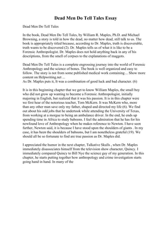 Dead Men Do Tell Tales Essay
Dead Men Do Tell Tales
In the book, Dead Men Do Tell Tales, by William R. Maples, Ph.D. and Michael
Browning, a story is told in how the dead, no matter how dead, still talk to us. The
book is appropriately titled because, according to Dr. Maples, truth is discoverable,
truth wants to be discovered (2). Dr. Maples tells us of what it is like to be a
Forensic Anthropologist. Dr. Maples does not hold anything back in any of his
descriptions, from the smell of corpses to the explanations of maggots.
Dead Men Do Tell Tales is a complete engrossing journey into the world of Forensic
Anthropology and the science of bones. The book is well organized and easy to
follow. The story is not from some published medical work containing ... Show more
content on Helpwriting.net ...
As Dr. Maples puts it, It was a combination of good luck and bad character. (6)
It is in this beginning chapter that we get to know William Maples, the small boy
who did not grow up wanting to become a Forensic Anthropologist, initially
majoring in English, but realized that it was his passion. It is in this chapter were
we first hear of the notorious teacher, Tom McKern. It was McKern who, more
than any other man save only my father, shaped and directed my life (6). We find
out about his odd jobs that he undertook while attending the University of Texas,
from working at a morgue to being an ambulance driver. In the end, he ends up
spending time in Africa to study baboons. I feel the admiration that he has for his
newfound love of Anthropology when he makes reference to Newton. I have seen
further, Newton said, it is because I have stood upon the shoulders of giants . In my
case, it has been the shoulders of baboons, but I am nonetheless grateful (19). We
should all be so fortunate to find are true passion as Dr. Maples did.
I appreciated the humor in the next chapter, Talkative Skulls , when Dr. Maples
immediately disassociates himself from the television show character, Quincy. I
immediately compared Quincy to Bill Nye the science guy of my generation. In this
chapter, he starts putting together how anthropology and crime investigation starts
going hand in hand. In many of the
 