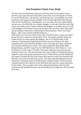 San Francisco Giants Case Study
The San Francisco Giants have been one of the best teams in the majors for the
past few years and at the start of the 2016 season, they were looking like a favorite
to win the World Series. Up until the All Star break, they were probably one of the
top teams in the league and were probably in the #2 spot right behind the Chicago
Cubs for the World Series. Unfortunately, ever since then, they have fallen behind
and are now a few GB of the Los Angeles Dodgers. At the end of the first half of the
season, the Giants were 6.5 games ahead of the Dodgers, as of today, they are 2 GB
of the Dodgers. If the Giants can turn up the heat in the next few weeks, they might
end up looking to hold onto a wildcard spot in the postseason. There were many
things... Show more content on Helpwriting.net ...
If the Giants can win most of their series, they will still be able to come out of their
hiccup they are in right now and get back on top. The biggest problem facing the
Giants are the two series against the Dodgers; one in LA and the other in San
Francisco. One thing that might help the Giants come out of there is the trade
acquisitions they got at the trade deadline. So far, the trades have been somewhat
of a bust and somewhat of a victory. The Giants traded INF Matt Duffy, RHP
Michael Santos, and INF Lucius Fox for LHP Matt Moore. Matt Moore is 1 3 for
the Giants in 5 starts with a 3.41 ERA. The Giants expected to get someone that
could go at least over .500, but the Giants still seem to believe in Moore because he
might be a great asset going into the postseason. If Matt Moore and Jeff Samardzija
can improve towards the end of the season, the Giants can really turn into that team
that they were in the first half of the season. The other trade that happened was the
acquisition of Eduardo Nunez for LHP prospect Adalberto Mejia. Nunez has been
extremely good in San Francisco in his short time there and was a great acquisition
for the Giants. The two trades seem to have had good intentions and somewhat
worked and will probably become very beneficial, but as of right now, the two trades
have been
 
