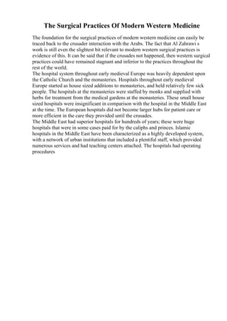 The Surgical Practices Of Modern Western Medicine
The foundation for the surgical practices of modern western medicine can easily be
traced back to the crusader interaction with the Arabs. The fact that Al Zahrawi s
work is still even the slightest bit relevant to modern western surgical practices is
evidence of this. It can be said that if the crusades not happened, then western surgical
practices could have remained stagnant and inferior to the practices throughout the
rest of the world.
The hospital system throughout early medieval Europe was heavily dependent upon
the Catholic Church and the monasteries. Hospitals throughout early medieval
Europe started as house sized additions to monasteries, and held relatively few sick
people. The hospitals at the monasteries were staffed by monks and supplied with
herbs for treatment from the medical gardens at the monasteries. These small house
sized hospitals were insignificant in comparison with the hospital in the Middle East
at the time. The European hospitals did not become larger hubs for patient care or
more efficient in the care they provided until the crusades.
The Middle East had superior hospitals for hundreds of years; these were huge
hospitals that were in some cases paid for by the caliphs and princes. Islamic
hospitals in the Middle East have been characterized as a highly developed system,
with a network of urban institutions that included a plentiful staff, which provided
numerous services and had teaching centers attached. The hospitals had operating
procedures
 