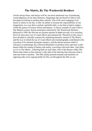 The Matrix, By The Wachowski Brothers
Art has always been, and always will be, our most instinctual way of producing
visual adaptions of our inner fantasies. Imaginings that are based on what is real,
but appear to belong to another place entirely. One of the most engaging of art
forms in which we do this, is film. Its ability to recreate the impossibilities of our
imagination, in a way that is realistic and believable, is one that is hard to replace
within the genres of science fiction and fantasy. A classic example of such a film is
The Matrixa science fiction masterpiece directed by The Wachowski Brothers.
Released in 1999, the film has an extreme amount of depth not only in its storyline,
but in its innovative use of visual effects and camerawork. Therefore in this essay I
have decided to critically examine the underlying thematic content of The Matrix ,
and the way in which the use of visual effects and cinematography contributed to the
execution of its intricate dystopian narrative, and the themes present within it.
Advances in technology have allowed filmmakers to produce more and more works
based within the setting of fantasy and reality, coexisting with each other. And often,
as it is in The Matrix , reflecting back on each other. One of the themes within The
Matrix that relates to this element, is this idea of the blurring lines between what is
man and what is machine . The film clearly presents humans and machines on
opposing sides of an ongoing battle for life, yet throughout the film we are
 