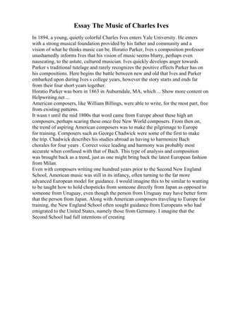 Essay The Music of Charles Ives
In 1894, a young, quietly colorful Charles Ives enters Yale University. He enters
with a strong musical foundation provided by his father and community and a
vision of what he thinks music can be. Horatio Parker, Ives s composition professor
unashamedly informs Ives that his vision of music seems blurry, perhaps even
nauseating, to the astute, cultured musician. Ives quickly develops anger towards
Parker s traditional tutelage and rarely recognizes the positive effects Parker has on
his compositions. Here begins the battle between new and old that Ives and Parker
embarked upon during Ives s college years, however the story starts and ends far
from their four short years together.
Horatio Parker was born in 1863 in Auburndale, MA, which ... Show more content on
Helpwriting.net ...
American composers, like William Billings, were able to write, for the most part, free
from existing patterns.
It wasn t until the mid 1800s that word came from Europe about these high art
composers, perhaps scaring these once free New World composers. From then on,
the trend of aspiring American composers was to make the pilgrimage to Europe
for training. Composers such as George Chadwick were some of the first to make
the trip. Chadwick describes his studies abroad as having to harmonize Bach
chorales for four years . Correct voice leading and harmony was probably most
accurate when confused with that of Bach. This type of analysis and composition
was brought back as a trend, just as one might bring back the latest European fashion
from Milan.
Even with composers writing one hundred years prior to the Second New England
School, American music was still in its infancy, often turning to the far more
advanced European model for guidance. I would imagine this to be similar to wanting
to be taught how to hold chopsticks from someone directly from Japan as opposed to
someone from Uruguay, even though the person from Uruguay may have better form
that the person from Japan. Along with American composers traveling to Europe for
training, the New England School often sought guidance from Europeans who had
emigrated to the United States, namely those from Germany. I imagine that the
Second School had full intentions of creating
 