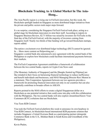 Blockchain Tracking As A Global Market In The Asia-
Hong...
The Asia Pacific region is a rising star in FinTech innovation, but this week, the
blockchain spotlight landed on Singapore as more distributed ledger initiatives from
the private and public sectors took major steps forward.
It s no surprise, considering the Singapore FinTech Festival took place, acting as a
global stage for blockchain innovators to strut their stuff. According to reports in
Singapore Business Review, $2.71 billion was raised by investors for FinTechs in the
final day of the FinTech Festival, with the majority of investors coming from
Singapore itself. Nearly two thirds of that funding will go toward blockchain startups,
reports added.
The nation s excitement over distributed ledger technology (DLT) cannot be ignored.
In ... Show more content on Helpwriting.net ...
Singapore s central bank also announced a new agreement with the central bank of the
Philippines to explore how blockchain could facilitate international payments between
their markets.
The FinTech Cooperation Agreement establishes a framework of collaboration
between the two central banks, reports in Crypto Coin News said.
[The Monetary Authority of Singapore] and the [Bangko Sentral ng Pilipinas] are
like minded in their focus on harnessing financial technology to reduce inefficiency
and benefit individuals and businesses, said MAS Managing Director Ravi Menon in
a statement. This Cooperation Agreement between our two agencies provides a
framework for promoting financial innovation not only in our countries but can also
potentially contribute to broader efforts in ASEAN.
Reports pointed to the MAS efforts to create a digital Singaporean dollar on a
blockchain as one potential initiative that could come into play with this collaboration
with the Philippines. The two central banks will also explore streamlined Know Your
Customers (KYC) solutions that use blockchain.
Visa Tests B2B Connect
Visa took the FinTech Festival platform this week to announce its own headway in
Visa B2B Connect, its blockchain based international B2B payments solution that
includes Singpaore s United Overseas Bank as a participating partner (alongside
Commerce Bank in the U.S., Shinhan Bank in South Korea and UnionBank of the
Philippines).
Kevin Phalen,
 