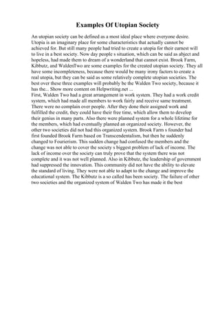 Examples Of Utopian Society
An utopian society can be defined as a most ideal place where everyone desire.
Utopia is an imaginary place for some characteristics that actually cannot be
achieved for. But still many people had tried to create a utopia for their earnest will
to live in a best society. Now day people s situation, which can be said as abject and
hopeless, had made them to dream of a wonderland that cannot exist. Brook Farm,
Kibbutz, and WaldenTwo are some examples for the created utopian society. They all
have some incompleteness, because there would be many irony factors to create a
real utopia, but they can be said as some relatively complete utopian societies. The
best over these three examples will probably be the Walden Two society, because it
has the... Show more content on Helpwriting.net ...
First, Walden Two had a great arrangement in work system. They had a work credit
system, which had made all members to work fairly and receive same treatment.
There were no complain over people. After they done their assigned work and
fulfilled the credit, they could have their free time, which allow them to develop
their genius in many parts. Also there were planned system for a whole lifetime for
the members, which had eventually planned an organized society. However, the
other two societies did not had this organized system. Brook Farm s founder had
first founded Brook Farm based on Transcendentalism, but then he suddenly
changed to Fourierism. This sudden change had confused the members and the
change was not able to cover the society s biggest problem of lack of income. The
lack of income over the society can truly prove that the system there was not
complete and it was not well planned. Also in Kibbutz, the leadership of government
had suppressed the innovation. This community did not have the ability to elevate
the standard of living. They were not able to adapt to the change and improve the
educational system. The Kibbutz is a so called has been society. The failure of other
two societies and the organized system of Walden Two has made it the best
 