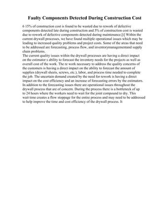 Faulty Components Detected During Construction Cost
6 15% of construction cost is found to be wasted due to rework of defective
components detected late during construction and 5% of construction cost is wasted
due to rework of defective components detected during maintenance.[i] Within the
current drywall processes, we have found multiple operational issues which may be
leading to increased quality problems and project costs. Some of the areas that need
to be addressed are forecasting, process flow, and inventorymanagementand supply
chain problems.
The current quality issues within the drywall processes are having a direct impact
on the estimator s ability to forecast the inventory needs for the projects as well as
overall cost of the work. The re work necessary to address the quality concerns of
the customers is having a direct impact on the ability to forecast the amount of
supplies (drywall sheets, screws, etc.), labor, and process time needed to complete
the job. The uncertain demand created by the need for rework is having a direct
impact on the cost efficiency and an increase of forecasting errors by the estimators.
In addition to the forecasting issues there are operational issues throughout the
drywall process that are of concern. During the process there is a bottleneck of up
to 24 hours where the workers need to wait for the joint compound to dry. This
wait time creates a flow stoppage for the entire process and may need to be addressed
to help improve the time and cost efficiency of the drywall process. It
 