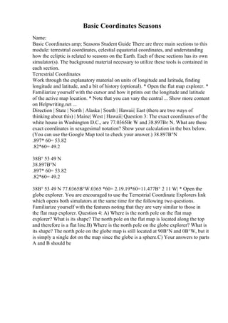 Basic Coordinates Seasons
Name:
Basic Coordinates amp; Seasons Student Guide There are three main sections to this
module: terrestrial coordinates, celestial equatorial coordinates, and understanding
how the ecliptic is related to seasons on the Earth. Each of these sections has its own
simulator(s). The background material necessary to utilize these tools is contained in
each section.
Terrestrial Coordinates
Work through the explanatory material on units of longitude and latitude, finding
longitude and latitude, and a bit of history (optional). * Open the flat map explorer. *
Familiarize yourself with the cursor and how it prints out the longitude and latitude
of the active map location. * Note that you can vary the central ... Show more content
on Helpwriting.net ...
Direction | State | North | Alaska | South | Hawaii| East (there are two ways of
thinking about this) | Maine| West | Hawaii| Question 3: The exact coordinates of the
white house in Washington D.C., are 77.0365Вє W and 38.897Вє N. What are these
exact coordinates in sexagesimal notation? Show your calculation in the box below.
(You can use the Google Map tool to check your answer.) 38.897В°N
.897* 60= 53.82
.82*60= 49.2
38В° 53 49 N
38.897В°N
.897* 60= 53.82
.82*60= 49.2
38В° 53 49 N 77.0365В°W.0365 *60= 2.19.19*60=11.477В° 2 11 W| * Open the
globe explorer. You are encouraged to use the Terrestrial Coordinate Explorers link
which opens both simulators at the same time for the following two questions.
Familiarize yourself with the features noting that they are very similar to those in
the flat map explorer. Question 4: A) Where is the north pole on the flat map
explorer? What is its shape? The north pole on the flat map is located along the top
and therefore is a flat line.B) Where is the north pole on the globe explorer? What is
its shape? The north pole on the globe map is still located at 90В°N and 0В°W, but it
is simply a single dot on the map since the globe is a sphere.C) Your answers to parts
A and B should be
 