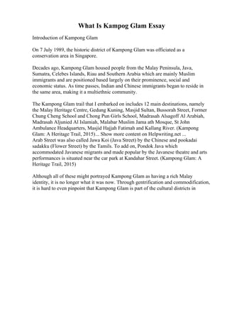 What Is Kampog Glam Essay
Introduction of Kampong Glam
On 7 July 1989, the historic district of Kampong Glam was officiated as a
conservation area in Singapore.
Decades ago, Kampong Glam housed people from the Malay Peninsula, Java,
Sumatra, Celebes Islands, Riau and Southern Arabia which are mainly Muslim
immigrants and are positioned based largely on their prominence, social and
economic status. As time passes, Indian and Chinese immigrants began to reside in
the same area, making it a multiethnic community.
The Kampong Glam trail that I embarked on includes 12 main destinations, namely
the Malay Heritage Centre, Gedung Kuning, Masjid Sultan, Bussorah Street, Former
Chung Cheng School and Chong Pun Girls School, Madrasah Alsagoff Al Arabiah,
Madrasah Aljunied Al Islamiah, Malabar Muslim Jama ath Mosque, St John
Ambulance Headquarters, Masjid Hajjah Fatimah and Kallang River. (Kampong
Glam: A Heritage Trail, 2015)... Show more content on Helpwriting.net ...
Arab Street was also called Jawa Koi (Java Street) by the Chinese and pookadai
sadakku (Flower Street) by the Tamils. To add on, Pondok Java which
accommodated Javanese migrants and made popular by the Javanese theatre and arts
performances is situated near the car park at Kandahar Street. (Kampong Glam: A
Heritage Trail, 2015)
Although all of these might portrayed Kampong Glam as having a rich Malay
identity, it is no longer what it was now. Through gentrification and commodification,
it is hard to even pinpoint that Kampong Glam is part of the cultural districts in
 
