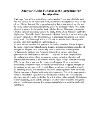 Analysis Of John F. Kavanaugh s Argument For
Immigration
A Message From a Priest to the Congregation Mother Teresa was a Catholic saint
who was famous for her missionary work, and received a Nobel Peace Prize for her
efforts ( Mother Teresa ). She is quoted as saying, Let us touch the dying, the poor,
the lonely and unwanted according to the graces we have received and let us not be
ashamed or slow to do the humble work ( Mother Teresa). This quote refers to the
Christian value of missionary work to the needy. In the article Amnesty? Let Us Be
Vigilant and Charitable, John F. Kavanaugh, a Roman Catholic priest and philosophy
professor, writes about why Christians need to encourage immigration as a form of
charity work. The Kavanaugh article is effective because he directs his argument
toward... Show more content on Helpwriting.net ...
He starts with an anecdote that appeals to the readers emotions. This tactic opens
the reader s mind to new ideas because it creates a more personal understanding of
immigration. He goes on to explain why there is an increase in immigration.
Furthermore, he explains how American bishops from various states have
approached this controversy as he writes, . . . they call for more compassionate,
fair, and realistic reform of out immigration system, including education and
humanitarian assistcance to all children, without regard to legal status (Kavanaugh
472). He uses this to lead into the reasons people oppose illegal immigrants.
Additionally, he acknowledges the validity of some reason to oppose immigration
like national security and border control. Doing so advances is logical structure by
not appearing biased; he is able to see both sides of the argument. Next, he utilizes
Biblical examples to dispute anti immigration arguments. This choice may seem too
biased to be rooted in logic; however, this article s audience will view scripture
references as truth. Lastly, he finishes the article with a call to action by Christians to
be more accepting, and a realistic change to laws to be more lenient to immigrants
who are benefiting the country. Kavanaugh successfully structures his article with
clear logical
 
