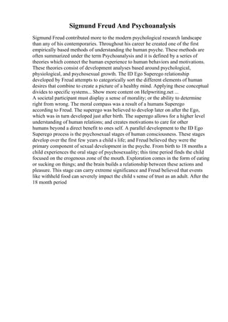 Sigmund Freud And Psychoanalysis
Sigmund Freud contributed more to the modern psychological research landscape
than any of his contemporaries. Throughout his career he created one of the first
empirically based methods of understanding the human psyche. These methods are
often summarized under the term Psychoanalysis and it is defined by a series of
theories which connect the human experience to human behaviors and motivations.
These theories consist of development analyses based around psychological,
physiological, and psychosexual growth. The ID Ego Superego relationship
developed by Freud attempts to categorically sort the different elements of human
desires that combine to create a picture of a healthy mind. Applying these conceptual
divides to specific systems... Show more content on Helpwriting.net ...
A societal participant must display a sense of morality; or the ability to determine
right from wrong. The moral compass was a result of a humans Superego
according to Freud. The superego was believed to develop later on after the Ego,
which was in turn developed just after birth. The superego allows for a higher level
understanding of human relations; and creates motivations to care for other
humans beyond a direct benefit to ones self. A parallel development to the ID Ego
Superego process is the psychosexual stages of human consciousness. These stages
develop over the first few years a child s life; and Freud believed they were the
primary component of sexual development in the psyche. From birth to 18 months a
child experiences the oral stage of psychosexuality; this time period finds the child
focused on the erogenous zone of the mouth. Exploration comes in the form of eating
or sucking on things; and the brain builds a relationship between these actions and
pleasure. This stage can carry extreme significance and Freud believed that events
like withheld food can severely impact the child s sense of trust as an adult. After the
18 month period
 