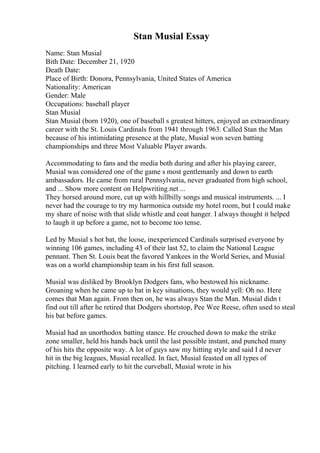 Stan Musial Essay
Name: Stan Musial
Bith Date: December 21, 1920
Death Date:
Place of Birth: Donora, Pennsylvania, United States of America
Nationality: American
Gender: Male
Occupations: baseball player
Stan Musial
Stan Musial (born 1920), one of baseball s greatest hitters, enjoyed an extraordinary
career with the St. Louis Cardinals from 1941 through 1963. Called Stan the Man
because of his intimidating presence at the plate, Musial won seven batting
championships and three Most Valuable Player awards.
Accommodating to fans and the media both during and after his playing career,
Musial was considered one of the game s most gentlemanly and down to earth
ambassadors. He came from rural Pennsylvania, never graduated from high school,
and ... Show more content on Helpwriting.net ...
They horsed around more, cut up with hillbilly songs and musical instruments. ... I
never had the courage to try my harmonica outside my hotel room, but I could make
my share of noise with that slide whistle and coat hanger. I always thought it helped
to laugh it up before a game, not to become too tense.
Led by Musial s hot bat, the loose, inexperienced Cardinals surprised everyone by
winning 106 games, including 43 of their last 52, to claim the National League
pennant. Then St. Louis beat the favored Yankees in the World Series, and Musial
was on a world championship team in his first full season.
Musial was disliked by Brooklyn Dodgers fans, who bestowed his nickname.
Groaning when he came up to bat in key situations, they would yell: Oh no. Here
comes that Man again. From then on, he was always Stan the Man. Musial didn t
find out till after he retired that Dodgers shortstop, Pee Wee Reese, often used to steal
his bat before games.
Musial had an unorthodox batting stance. He crouched down to make the strike
zone smaller, held his hands back until the last possible instant, and punched many
of his hits the opposite way. A lot of guys saw my hitting style and said I d never
hit in the big leagues, Musial recalled. In fact, Musial feasted on all types of
pitching. I learned early to hit the curveball, Musial wrote in his
 