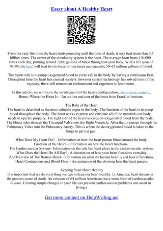 Essay about A Healthy Heart
From the very first time the heart starts pounding until the time of death, it may beat more than 3.5
billion times. The center of the circulatory system is the heart. The average heart beats 100,000
times each day, pushing around 2,000 gallons of blood throughout your body. With a life span of
70–90, the heart will beat two to three billion times and circulate 50–65 million gallons of blood.
The hearts role is to pump oxygenated blood to every cell in the body by having a continuous beat.
Throughout time the heart has created mystery, however current technology has solved most of the
mystery, there still remains an enchantment and eagerness to learn more.
In this article, we will learn the involvement of the hearts configuration...show more content...
Home: Where the Heart Is – An outline and tour of the heart from Franklin Institute.
The Role of the Heart
The heart is described as the most valuable organ in the body. The function of the heart is to pump
blood throughout the body. The heart works to pump and circulate all of the materials our body
needs to operate properly. The right side of the heart receives de–oxygenated blood from the body.
The blood rides through the Tricuspid Valve into the Right Ventricle. After that, it pumps through the
Pulmonary Valve into the Pulmonary Artery. This is where the de
–oxygenated blood is taken to the
lungs to get oxygen.
What Does My Heart Do? – Information on how the heart pumps blood around the body.
Function of the Heart – Information on how the heart functions.
The Cardiovascular System– Information on the role the heart plays in the cardiovascular system.
What Does the Heart Do All Day?– A description of how your heart functions everyday.
An Overview of The Human Heart– Information on what the human heart is and how it functions.
Heart Contractions and Blood Flow – An animation of the showing how the heart pumps.
Keeping Your Heart Healthy
It is important that we do everything we can to keep our heart healthy. In America, heart disease is
the greatest cause of death. An estimate of 64 million Americans have some form of cardiovascular
disease. Creating simple changes in your life can prevent cardiovascular problems and assist in
living a
Get more content on HelpWriting.net
 