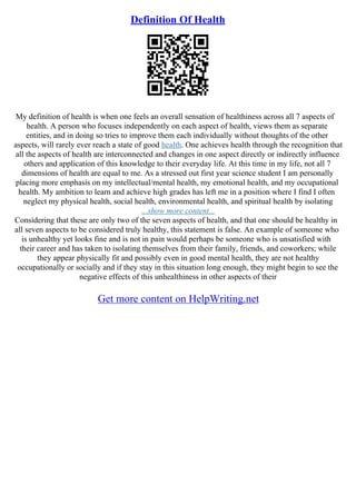 Definition Of Health
My definition of health is when one feels an overall sensation of healthiness across all 7 aspects of
health. A person who focuses independently on each aspect of health, views them as separate
entities, and in doing so tries to improve them each individually without thoughts of the other
aspects, will rarely ever reach a state of good health. One achieves health through the recognition that
all the aspects of health are interconnected and changes in one aspect directly or indirectly influence
others and application of this knowledge to their everyday life. At this time in my life, not all 7
dimensions of health are equal to me. As a stressed out first year science student I am personally
placing more emphasis on my intellectual/mental health, my emotional health, and my occupational
health. My ambition to learn and achieve high grades has left me in a position where I find I often
neglect my physical health, social health, environmental health, and spiritual health by isolating
...show more content...
Considering that these are only two of the seven aspects of health, and that one should be healthy in
all seven aspects to be considered truly healthy, this statement is false. An example of someone who
is unhealthy yet looks fine and is not in pain would perhaps be someone who is unsatisfied with
their career and has taken to isolating themselves from their family, friends, and coworkers; while
they appear physically fit and possibly even in good mental health, they are not healthy
occupationally or socially and if they stay in this situation long enough, they might begin to see the
negative effects of this unhealthiness in other aspects of their
Get more content on HelpWriting.net
 