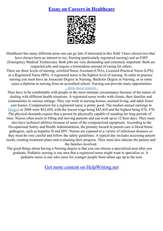 Essay on Careers in Healthcare
Healthcare has many different areas one can go into if interested in this field. I have chosen two that
have always been an interest to me; Nursing (particularly registered nursing) and an EMT
(Emergency Medical Technician). Both jobs are very demanding and extremely important. Both are
respected jobs and require a tremendous amount of caring for others.
There are three levels of nursing; certified Nurse Assistant (CNA), Licensed Practical Nurse (LPN)
or a Registered Nurse (RN). A registered nurse is the highest level of nursing. In order to practice
nursing you must have an Associate Degree in Nursing, Bachelor Degree in Nursing, or in some
cases a diploma in nursing from an accredited school. Nursing can provide many opportunities
...show more content...
They have to be comfortable with people in the most intimate circumstance because of the nature of
dealing with different health situations. A registered nurse works with clients, their families and
communities in various settings. They can work in nursing homes, assisted living, and adult foster
care homes. Compensation for a registered nurse is pretty good. The median annual earnings in
Oregon in 2008 were $62,450, with the lowest wage being $43,410 and the highest being $76, 570.
The physical demands require that a person be physically capable of standing for long periods of
time. Nurses often assist in lifting and moving patients and can work up to 12 hour days. They must
also have technical abilities because of some of the computerized equipment. According to the
Occupational Safety and Health Administration, the primary hazard in patient care is blood borne
pathogens, such as hepatitis B and HIV. Nurses are exposed to a variety of infectious diseases so
they must be very careful and follow the safety guidelines. A typical day includes accessing patient
needs, creating treatment plans and evaluating their progress. They must also educate the patient and
the families involved.
The good things about having a Nursing degree is that you can choose a specialized area after you
graduate. Pediatric nursing is one area that a registered nurse might want to specialize in. A
pediatric nurse is one who cares for younger people from infant age up to the teen
Get more content on HelpWriting.net
 