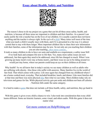 Essay about Health, Safety and Nutrition
The reason I chose to do my project on a game that can hit all three areas safety, health, and
nutrition, is because all three areas are important to children and their families. As a parent I can
easily justify the role a teacher has on the lives of our children. It is usually a parent does not know
anything and the teacher is always right. In the eye's of a child. Many times well most of the time
what you teach a child it usually stays with them, and if it is presented in a fun way it is almost
certain that to stay with them longer. More important children like to share their new information
with their families, some of the information may be new. So not only are you teaching their children
you are also teaching...show more content...
It took so many children to die to have car seats and seatbelts as a requirement, a safety issue Still
if we look back and compare life now to life then. Yes, many more safety issues are now
addressed,, but then again they need to be addressed, since life has changed so much. When I was
growing up many mom's were stay at home mom's, and there wase no use to be riding around we
would just stay home, where our parents could keep an eye on their children at all times.
Why health? As we all know that in today's society we see many children as well as adults who
are suffering with obesity. Also those who suffer with anorexic. Many families live in the world of
fast food. That which comes with a price. Life once again has changed from my childhood where I
ate a home cooked meal, everyday. That included breakfast, lunch, and dinner. Like most families did
at that time and there was more physical play then what we see today. Most children today rely on
television and games for fun. While physical activity gets put aside and children not burn off calories
. Nutrition falls under the same category.
It is hard to make a game that does not include a all three health, safety, and nutrition, they go hand in
hand.
With this game it gives every child a chance to win. I also took into consideration that every child
learns different. Some are kinestic learners, some visual, and others audio. With this game it does not
matter what
Get more content on HelpWriting.net
 