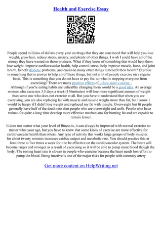 Health and Exercise Essay
People spend millions of dollars every year on drugs that they are convinced that will help you lose
weight, grow hair, reduce stress, anxiety, and plenty of other things. I wish I could have all of the
money they have wasted on those products. What if they knew of something that would help them
lose weight, improve cardiovascular health, help control stress, help improve muscle, bone, and joint
health, benefit diabetic problems, and could do many other things to benefit their health? Exercise
is something that is proven to help all of these things, but not a lot of people exercise on a regular
basis. This is something that you do not have to pay for, so what is stopping everyone from
exercising? There are many positive effects of...show more content...
Although if you're eating habits are unhealthy changing them would be a good idea. An average
woman who exercises 3.5 days a week (176minutes) will lose more significant amount of weight
than some one who does not exercise at all. But you have to understand that when you are
exercising, you are also replacing fat with muscle and muscle weighs more than fat, but I know I
would be happy if I didn't lose weight and replaced my fat with muscle. Overweight but fit people
generally have half of the death rate than people who are overweight and unfit. People who have
trained for quite a long time develop more effective mechanisms for burning fat and are capable to
remain leaner.
It does not matter what your level of fitness is, it can always be improved with normal exercise no
matter what your age, but you have to know that some kinds of exercise are more effective for
cardiovascular health than others. Any type of activity that works large groups of body muscles
for about twenty minutes increases cardiac output and metabolic rate. You should practice this at
least three to five times a week for it to be effective on the cardiovascular system. The heart will
become larger and stronger as a result of exercising so it will be able to pump more blood though the
body. The resting heart rate is slower in people who exercise because the heart needs less effort to
pump the blood. Being inactive is one of the major risks for people with coronary artery
Get more content on HelpWriting.net
 