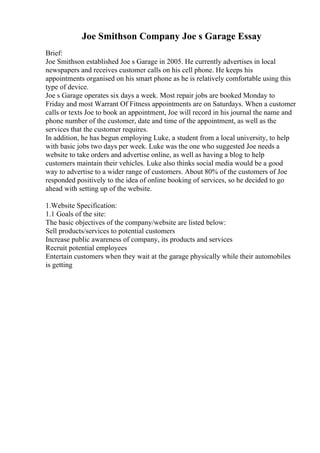 Joe Smithson Company Joe s Garage Essay
Brief:
Joe Smithson established Joe s Garage in 2005. He currently advertises in local
newspapers and receives customer calls on his cell phone. He keeps his
appointments organised on his smart phone as he is relatively comfortable using this
type of device.
Joe s Garage operates six days a week. Most repair jobs are booked Monday to
Friday and most Warrant Of Fitness appointments are on Saturdays. When a customer
calls or texts Joe to book an appointment, Joe will record in his journal the name and
phone number of the customer, date and time of the appointment, as well as the
services that the customer requires.
In addition, he has begun employing Luke, a student from a local university, to help
with basic jobs two days per week. Luke was the one who suggested Joe needs a
website to take orders and advertise online, as well as having a blog to help
customers maintain their vehicles. Luke also thinks social media would be a good
way to advertise to a wider range of customers. About 80% of the customers of Joe
responded positively to the idea of online booking of services, so he decided to go
ahead with setting up of the website.
1.Website Specification:
1.1 Goals of the site:
The basic objectives of the company/website are listed below:
Sell products/services to potential customers
Increase public awareness of company, its products and services
Recruit potential employees
Entertain customers when they wait at the garage physically while their automobiles
is getting
 